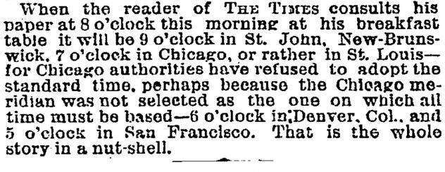 When the reader of The Times consults his paper at 8 o’clock this morning at his breakfast table it will be 9 o’clock in St. John, New- Brunswick, 7 o’clock in Chicago, or rather in St. Louis—for Chicago authorities have refused to adopt the standard time, perhaps because the Chicago meridian was not selected as the one on which all time must be based—6 o’clock in Denver, Col., and 5 o’clock in San Francisco. That is the whole story in a nut-shell.